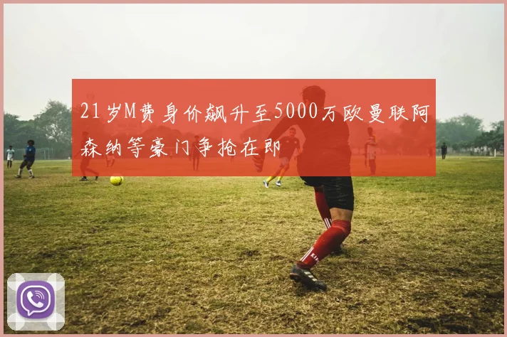 21岁M费身价飙升至5000万欧曼联阿森纳等豪门争抢在即