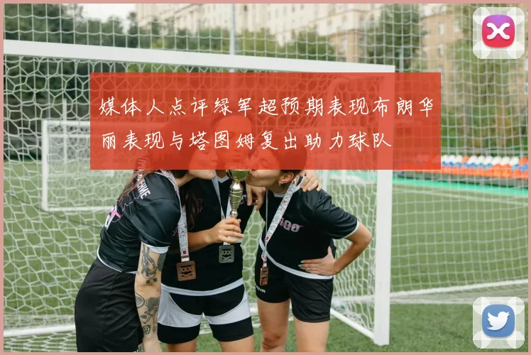媒体人点评绿军超预期表现布朗华丽表现与塔图姆复出助力球队