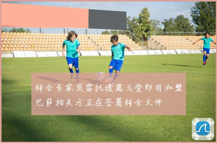 转会专家莫雷托透露戈登即将加盟巴萨相关方正在签署转会文件
