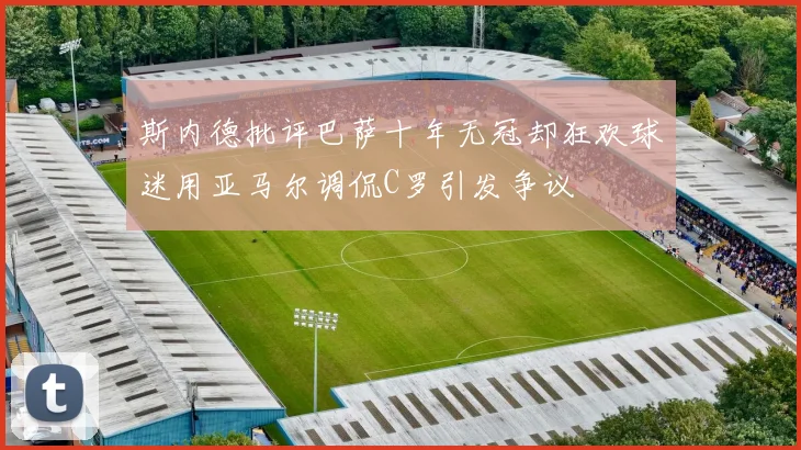 斯内德批评巴萨十年无冠却狂欢球迷用亚马尔调侃C罗引发争议
