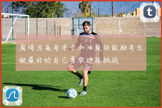 周琦为高考学子加油鼓劲鼓励考生做最好的自己勇敢迎接挑战